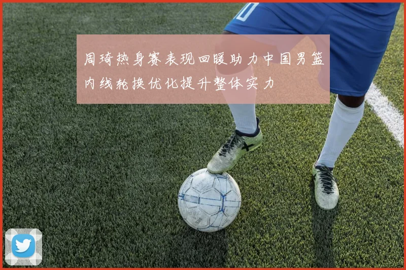周琦热身赛表现回暖助力中国男篮内线轮换优化提升整体实力