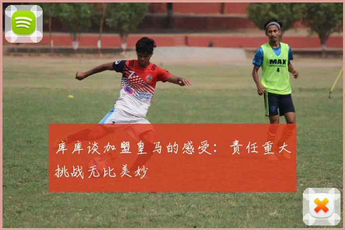 库库谈加盟皇马的感受：责任重大挑战无比美妙