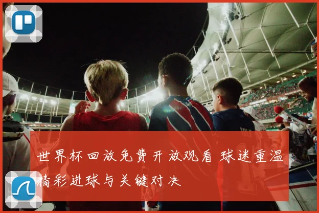 世界杯回放免费开放观看 球迷重温精彩进球与关键对决