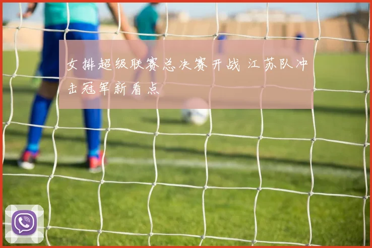 女排超级联赛总决赛开战 江苏队冲击冠军新看点