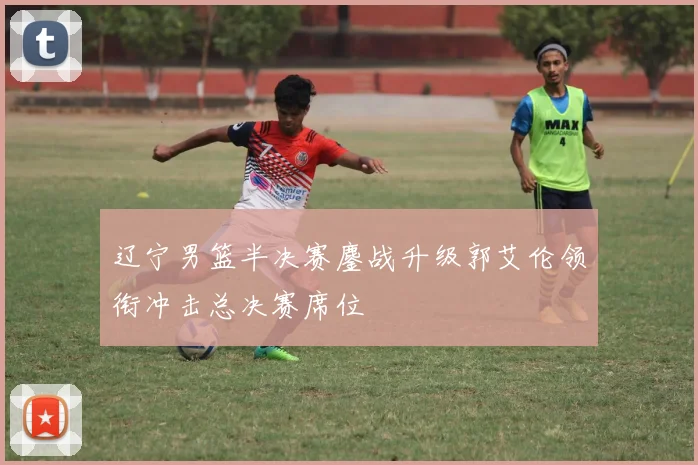 辽宁男篮半决赛鏖战升级郭艾伦领衔冲击总决赛席位