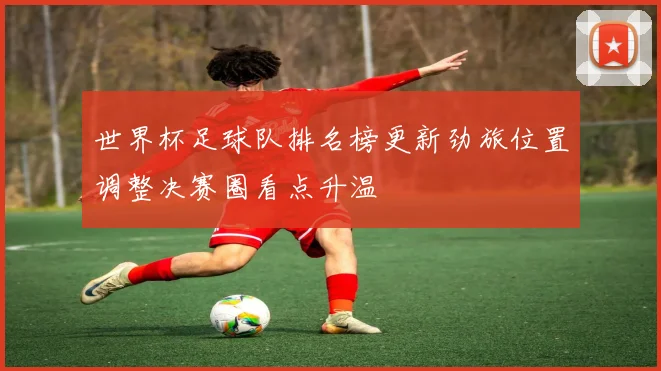 世界杯足球队排名榜更新劲旅位置调整决赛圈看点升温
