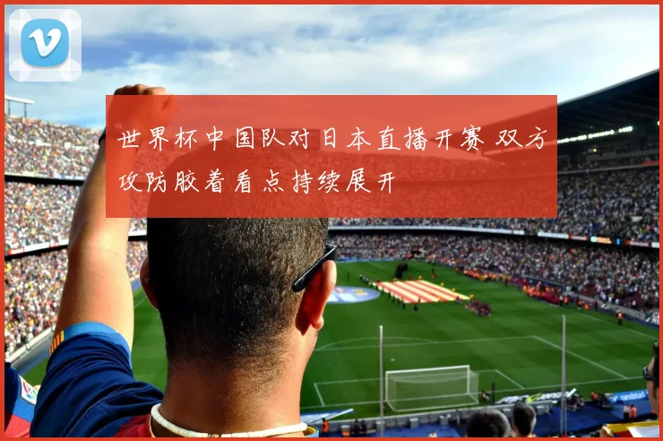世界杯中国队对日本直播开赛 双方攻防胶着看点持续展开