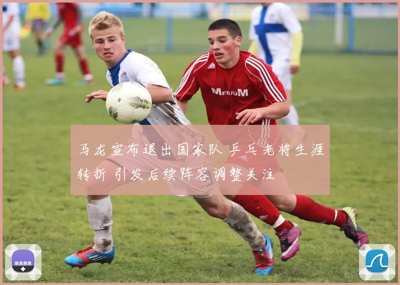 马龙宣布退出国家队 乒乓老将生涯转折 引发后续阵容调整关注