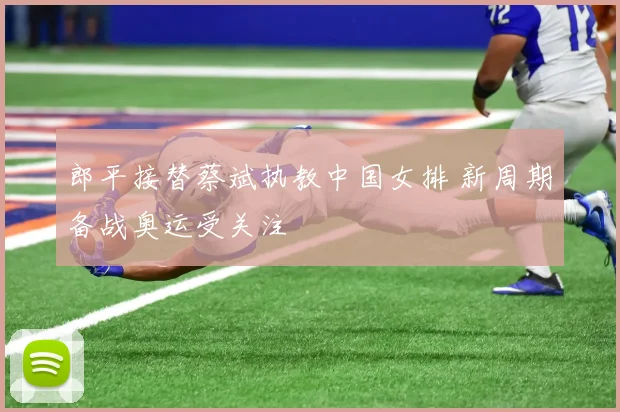 郎平接替蔡斌执教中国女排 新周期备战奥运受关注