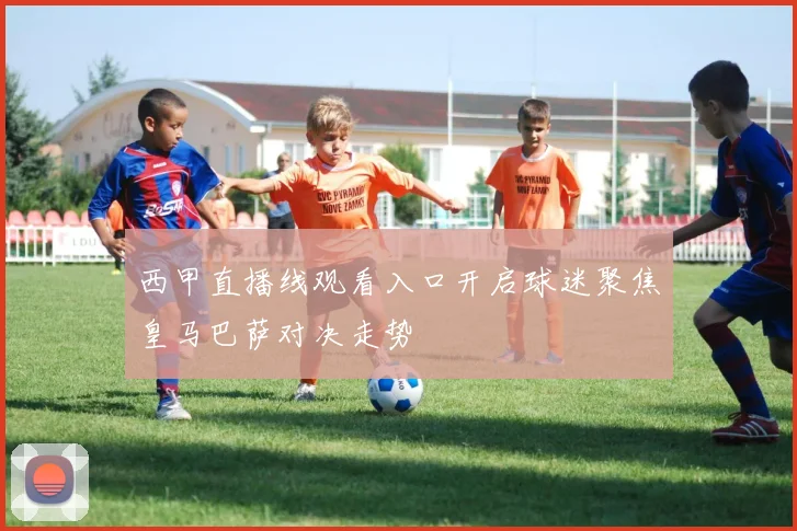 西甲直播线观看入口开启球迷聚焦皇马巴萨对决走势