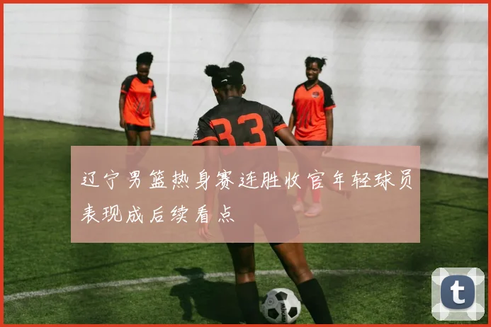 辽宁男篮热身赛连胜收官年轻球员表现成后续看点