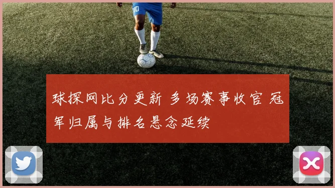 球探网比分更新 多场赛事收官 冠军归属与排名悬念延续
