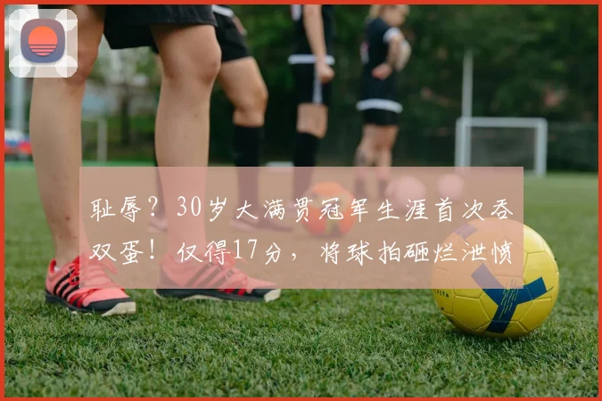 耻辱？30岁大满贯冠军生涯首次吞双蛋！仅得17分，将球拍砸烂泄愤