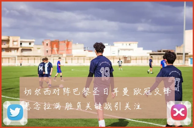 切尔西对阵巴黎圣日耳曼 欧冠交锋悬念拉满 胜负关键战引关注