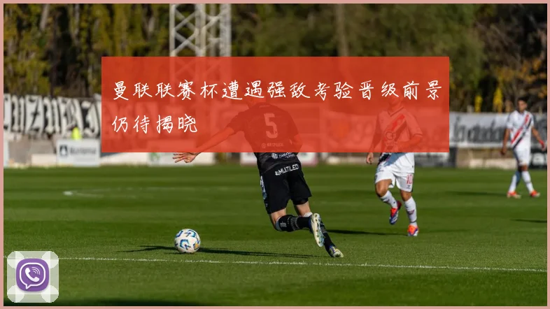 曼联联赛杯遭遇强敌考验晋级前景仍待揭晓