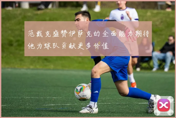 范戴克盛赞伊萨克的全面能力期待他为球队贡献更多价值