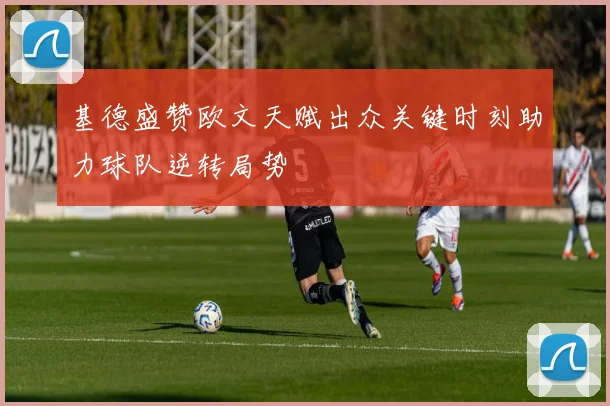 基德盛赞欧文天赋出众关键时刻助力球队逆转局势