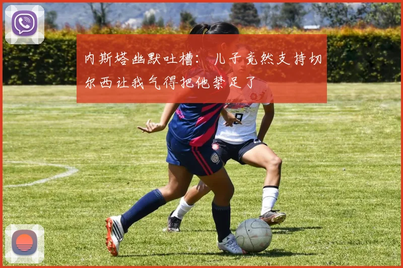 内斯塔幽默吐槽：儿子竟然支持切尔西让我气得把他禁足了