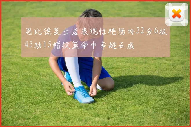 恩比德复出后表现惊艳场均32分6板45助15帽投篮命中率超五成