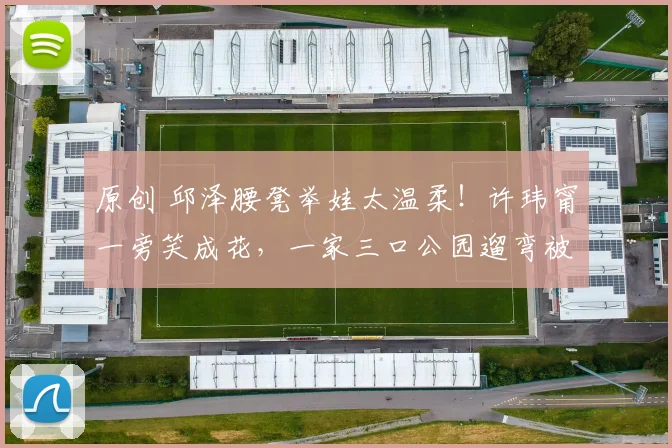 原创 邱泽腰凳举娃太温柔！许玮甯一旁笑成花，一家三口公园遛弯被偶遇，没有明星架子只有平凡幸福，画面甜度超标！