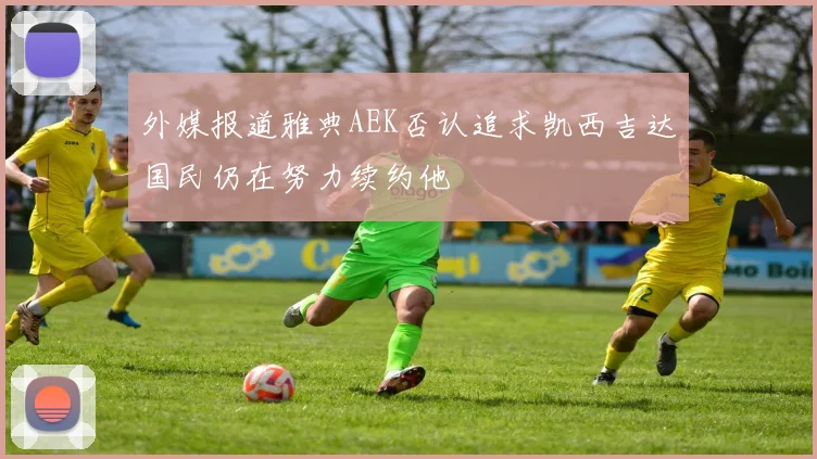 外媒报道雅典AEK否认追求凯西吉达国民仍在努力续约他