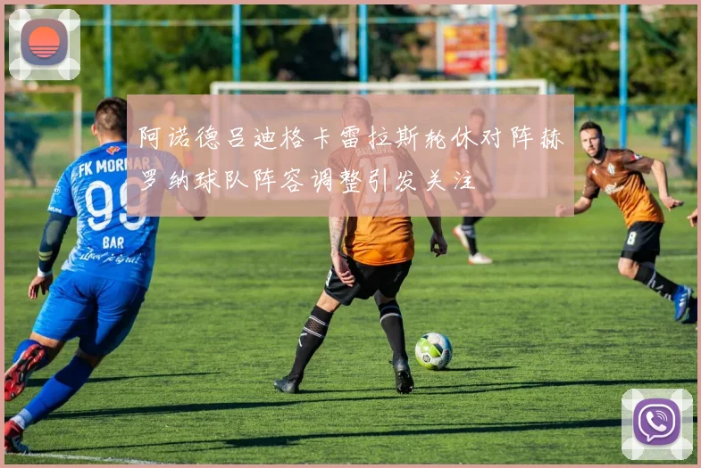 阿诺德吕迪格卡雷拉斯轮休对阵赫罗纳球队阵容调整引发关注