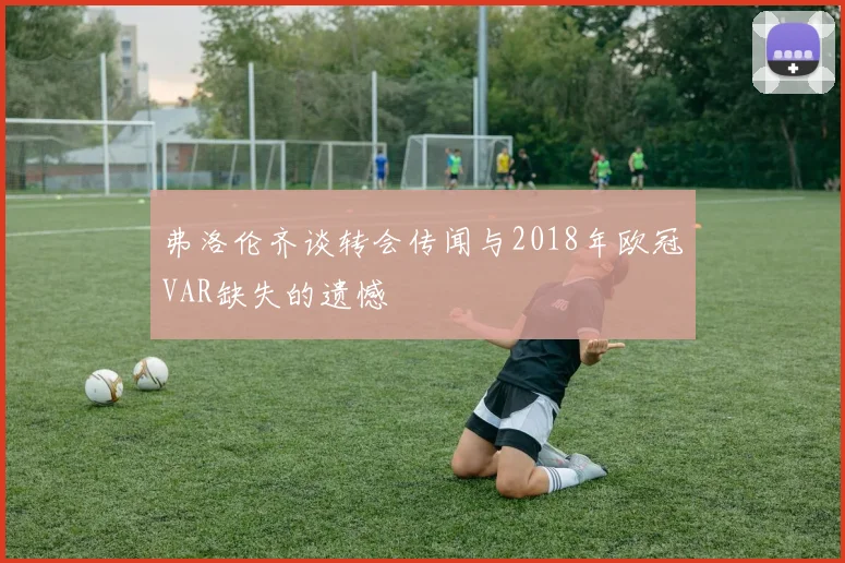 弗洛伦齐谈转会传闻与2018年欧冠VAR缺失的遗憾