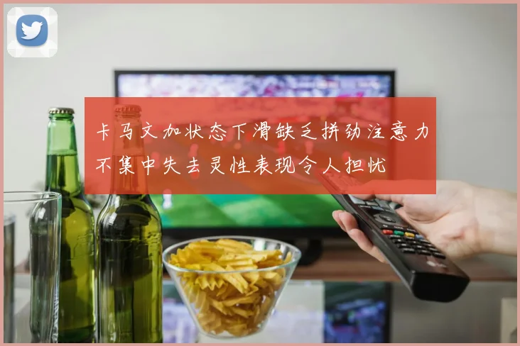 卡马文加状态下滑缺乏拼劲注意力不集中失去灵性表现令人担忧