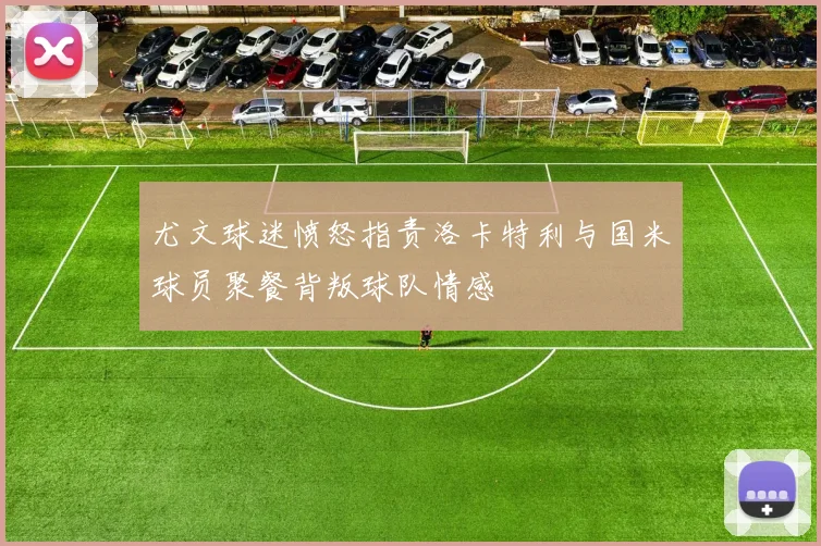尤文球迷愤怒指责洛卡特利与国米球员聚餐背叛球队情感