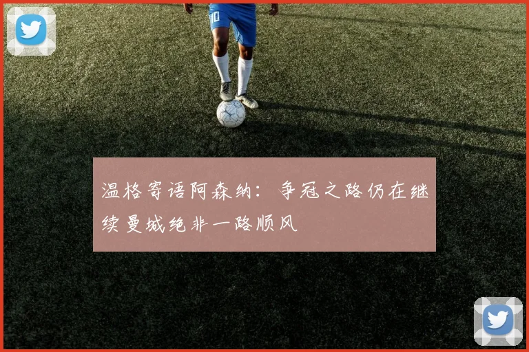温格寄语阿森纳：争冠之路仍在继续曼城绝非一路顺风