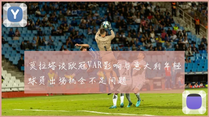 莫拉塔谈欧冠VAR影响与意大利年轻球员出场机会不足问题