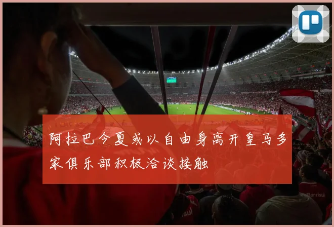 阿拉巴今夏或以自由身离开皇马多家俱乐部积极洽谈接触