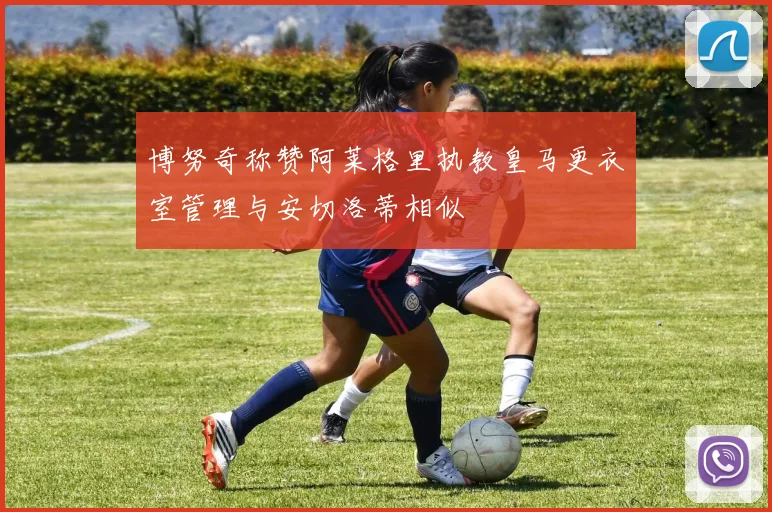 博努奇称赞阿莱格里执教皇马更衣室管理与安切洛蒂相似