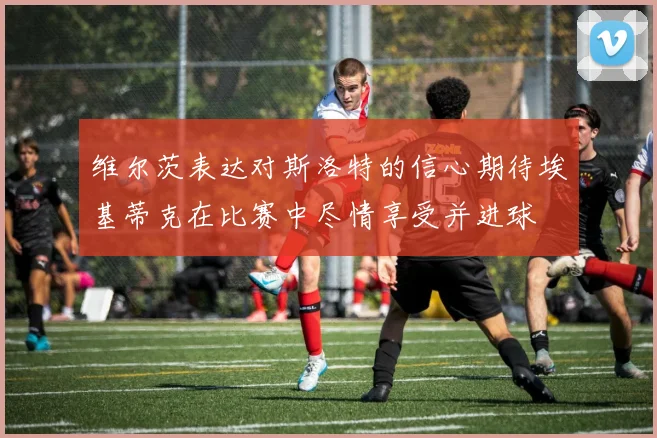维尔茨表达对斯洛特的信心期待埃基蒂克在比赛中尽情享受并进球