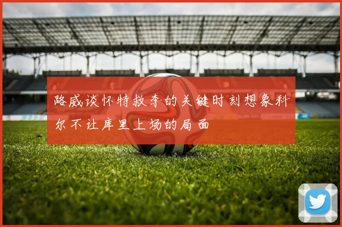 路威谈怀特救李的关键时刻想象科尔不让库里上场的局面