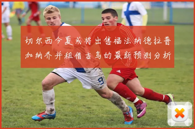 切尔西今夏或将出售福法纳德拉普加纳乔并租借吉乌的最新预测分析