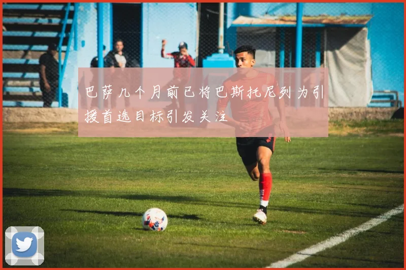 巴萨几个月前已将巴斯托尼列为引援首选目标引发关注