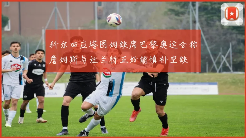 科尔回应塔图姆缺席巴黎奥运会称詹姆斯与杜兰特正好能填补空缺
