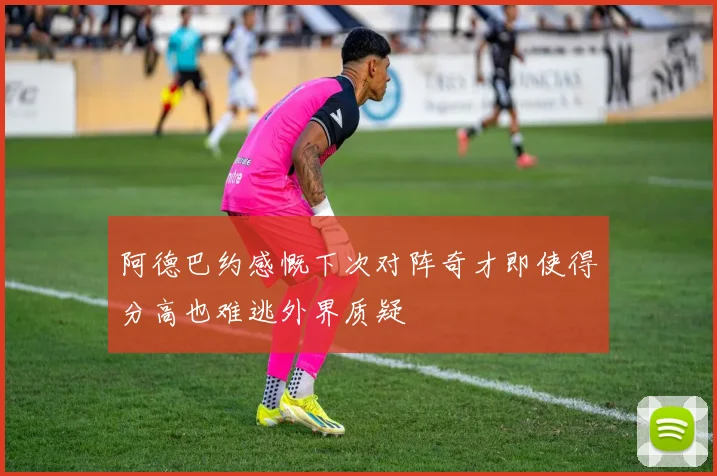 阿德巴约感慨下次对阵奇才即使得分高也难逃外界质疑
