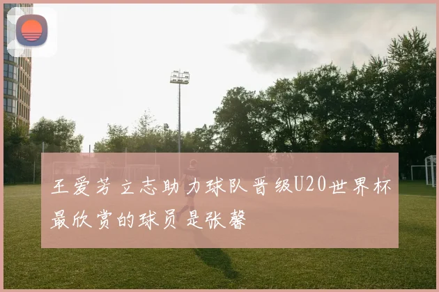 王爱芳立志助力球队晋级U20世界杯最欣赏的球员是张馨