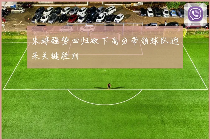 朱婷强势回归砍下高分带领球队迎来关键胜利