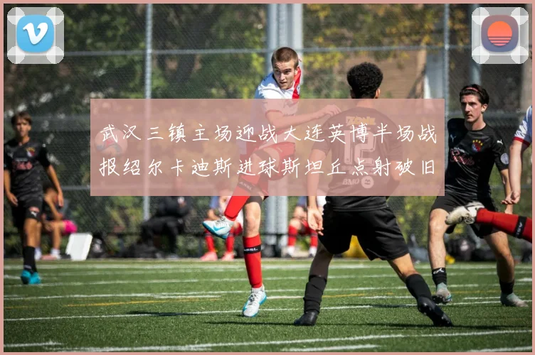 武汉三镇主场迎战大连英博半场战报绍尔卡迪斯进球斯坦丘点射破旧主
