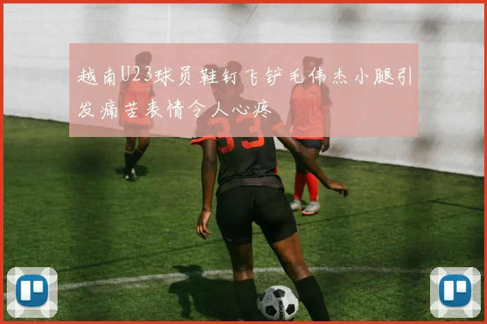 越南U23球员鞋钉飞铲毛伟杰小腿引发痛苦表情令人心疼