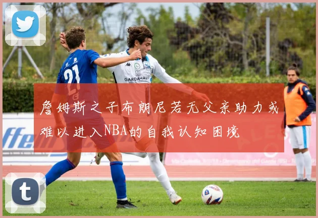 詹姆斯之子布朗尼若无父亲助力或难以进入NBA的自我认知困境