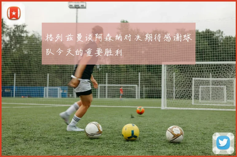 格列兹曼谈阿森纳对决期待感谢球队今天的重要胜利