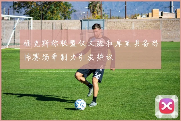 福克斯称联盟仅文班和库里具备恐怖赛场牵制力引发热议